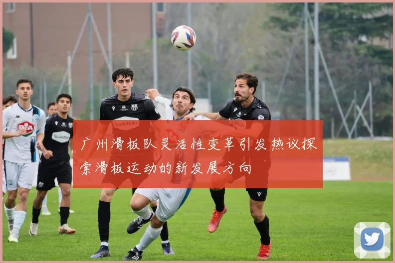 广州滑板队灵活性变革引发热议探索滑板运动的新发展方向