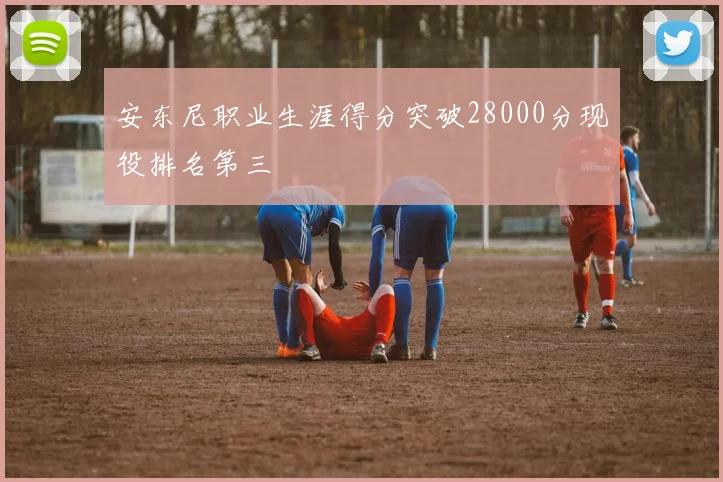 安东尼职业生涯得分突破28000分现役排名第三