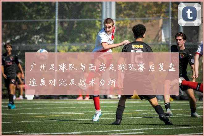 广州足球队与西安足球队赛后复盘速度对比及战术分析