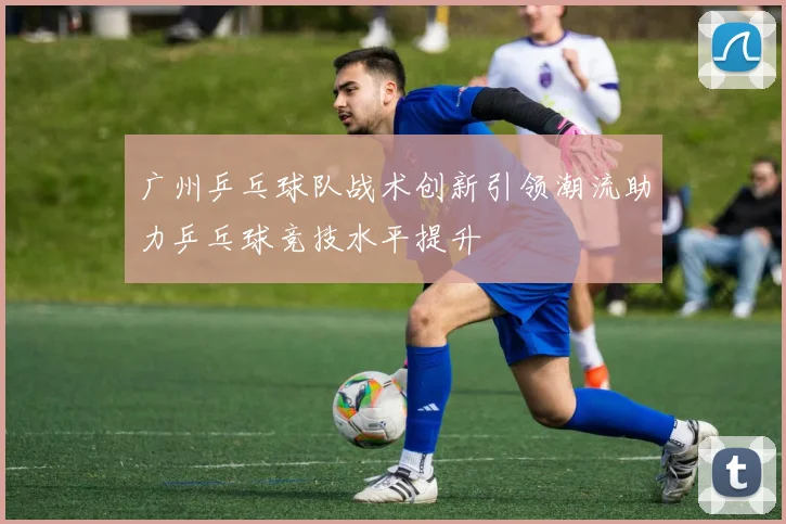 广州乒乓球队战术创新引领潮流助力乒乓球竞技水平提升